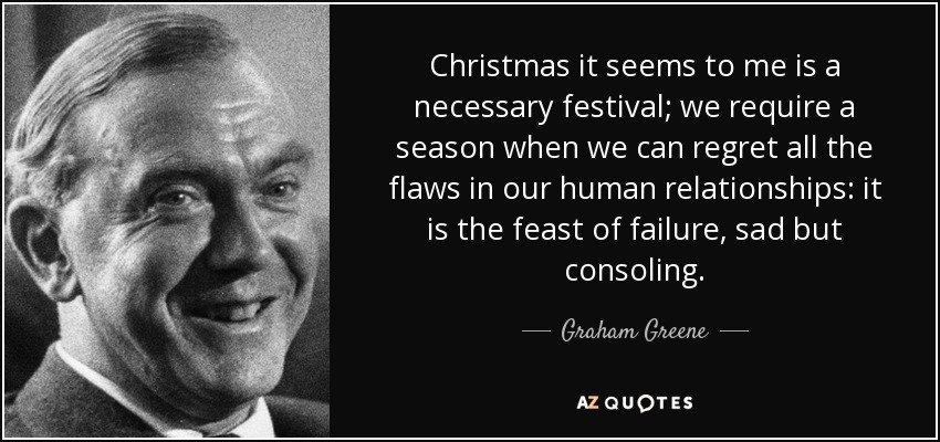 Christmas it seems to me is a necessary festival; we require a season when we can regret all the flaws in our human relationships: it is the feast of failure, sad but consoling. - Graham Greene