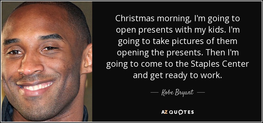 Christmas morning, I'm going to open presents with my kids. I'm going to take pictures of them opening the presents. Then I'm going to come to the Staples Center and get ready to work. - Kobe Bryant