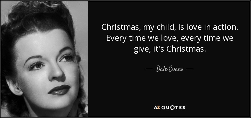 Christmas, my child, is love in action. Every time we love, every time we give, it's Christmas. - Dale Evans
