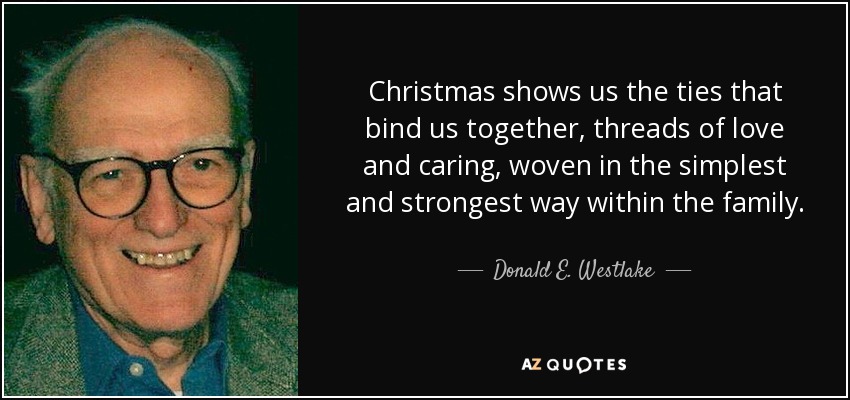 Christmas shows us the ties that bind us together, threads of love and caring, woven in the simplest and strongest way within the family. - Donald E. Westlake