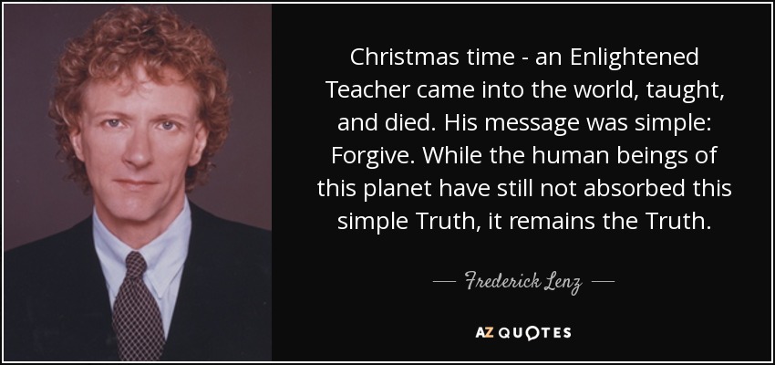 Christmas time - an Enlightened Teacher came into the world, taught, and died. His message was simple: Forgive. While the human beings of this planet have still not absorbed this simple Truth, it remains the Truth. - Frederick Lenz