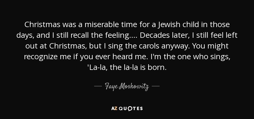 Christmas was a miserable time for a Jewish child in those days, and I still recall the feeling. ... Decades later, I still feel left out at Christmas, but I sing the carols anyway. You might recognize me if you ever heard me. I'm the one who sings, 'La-la, the la-la is born. - Faye Moskowitz