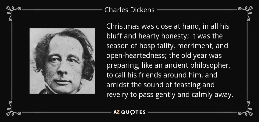 Christmas was close at hand, in all his bluff and hearty honesty; it was the season of hospitality, merriment, and open-heartedness; the old year was preparing, like an ancient philosopher, to call his friends around him, and amidst the sound of feasting and revelry to pass gently and calmly away. - Charles Dickens