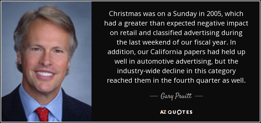 Christmas was on a Sunday in 2005, which had a greater than expected negative impact on retail and classified advertising during the last weekend of our fiscal year. In addition, our California papers had held up well in automotive advertising, but the industry-wide decline in this category reached them in the fourth quarter as well. - Gary Pruitt