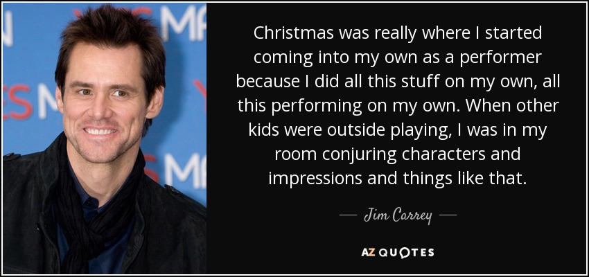 Christmas was really where I started coming into my own as a performer because I did all this stuff on my own, all this performing on my own. When other kids were outside playing, I was in my room conjuring characters and impressions and things like that. - Jim Carrey