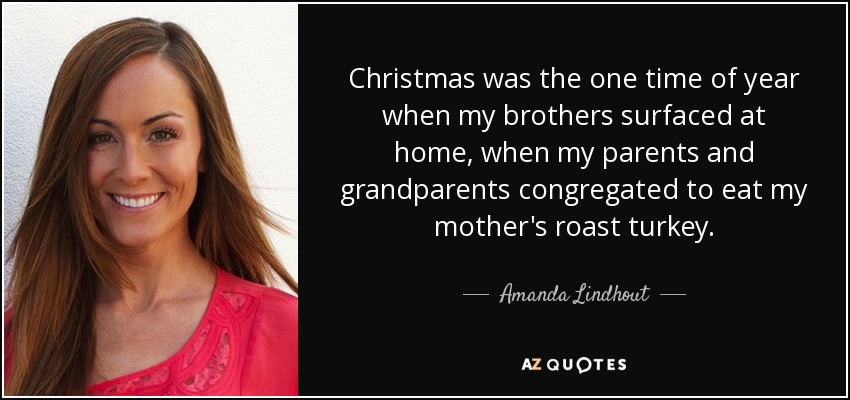 Christmas was the one time of year when my brothers surfaced at home, when my parents and grandparents congregated to eat my mother's roast turkey. - Amanda Lindhout