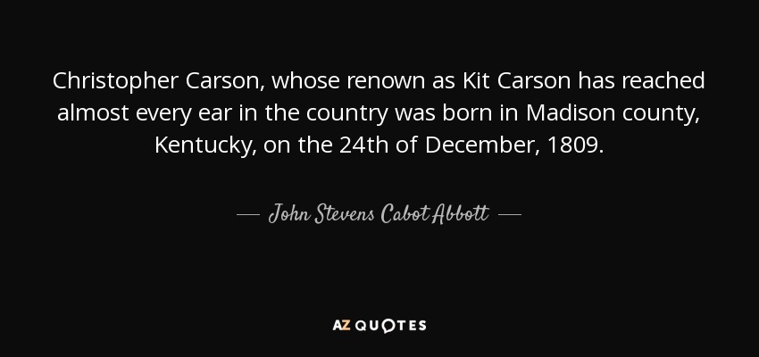 Christopher Carson, whose renown as Kit Carson has reached almost every ear in the country was born in Madison county, Kentucky, on the 24th of December, 1809. - John Stevens Cabot Abbott
