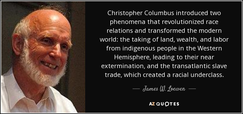 Christopher Columbus introduced two phenomena that revolutionized race relations and transformed the modern world: the taking of land, wealth, and labor from indigenous people in the Western Hemisphere, leading to their near extermination, and the transatlantic slave trade, which created a racial underclass. - James W. Loewen
