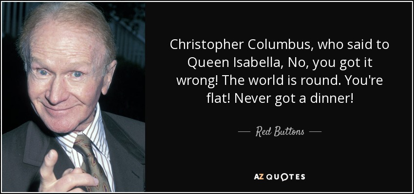 Christopher Columbus, who said to Queen Isabella, No, you got it wrong! The world is round. You're flat! Never got a dinner! - Red Buttons