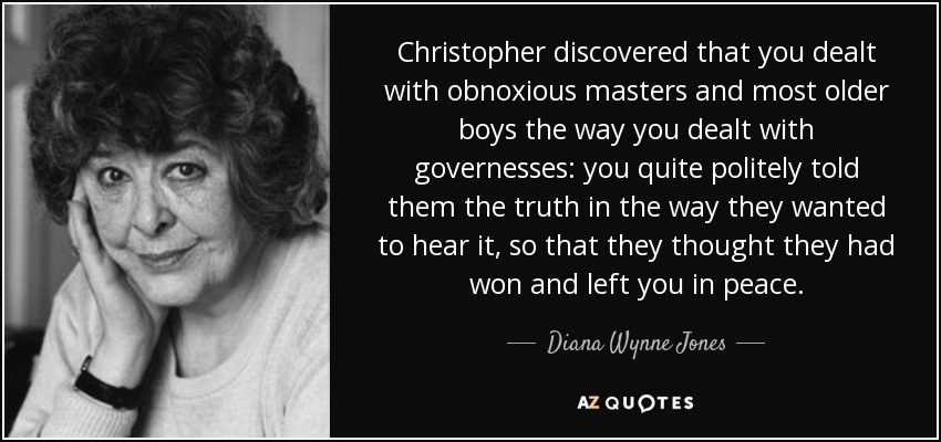 Christopher discovered that you dealt with obnoxious masters and most older boys the way you dealt with governesses: you quite politely told them the truth in the way they wanted to hear it, so that they thought they had won and left you in peace. - Diana Wynne Jones