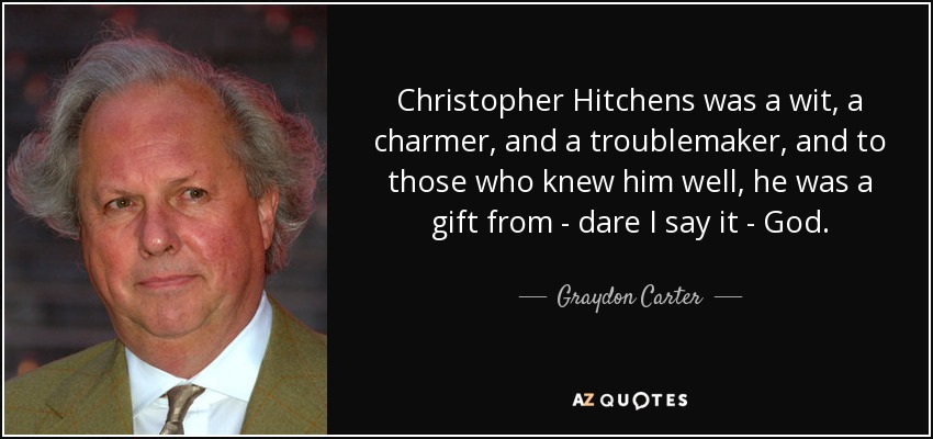 Christopher Hitchens was a wit, a charmer, and a troublemaker, and to those who knew him well, he was a gift from - dare I say it - God. - Graydon Carter