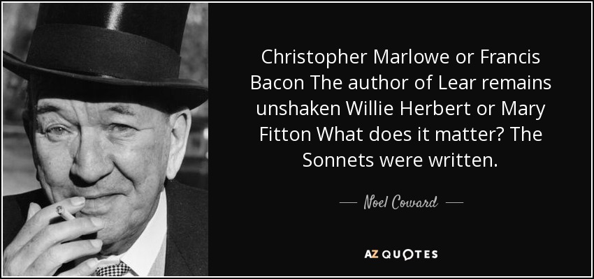 Christopher Marlowe or Francis Bacon The author of Lear remains unshaken Willie Herbert or Mary Fitton What does it matter? The Sonnets were written. - Noel Coward