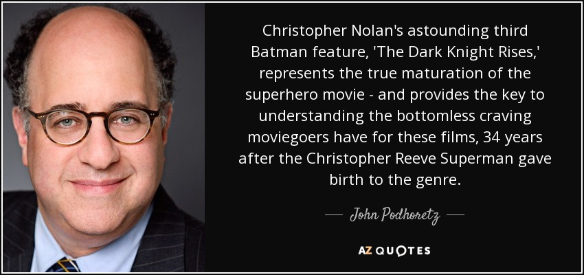 Christopher Nolan's astounding third Batman feature, 'The Dark Knight Rises,' represents the true maturation of the superhero movie - and provides the key to understanding the bottomless craving moviegoers have for these films, 34 years after the Christopher Reeve Superman gave birth to the genre. - John Podhoretz Christopher Nolan's astounding third Batman feature, 'The Dark Knight Rises,' represents the true maturation of the superhero movie - and provides the key to understanding the bottomless craving moviegoers have for these films, 34 years after the Christopher Reeve Superman gave birth to the genre. - John Podhoretz