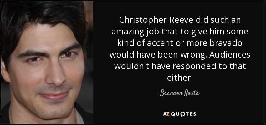 Christopher Reeve did such an amazing job that to give him some kind of accent or more bravado would have been wrong. Audiences wouldn't have responded to that either. - Brandon Routh