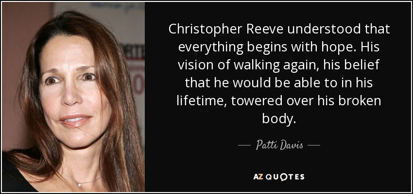 Christopher Reeve understood that everything begins with hope. His vision of walking again, his belief that he would be able to in his lifetime, towered over his broken body. - Patti Davis