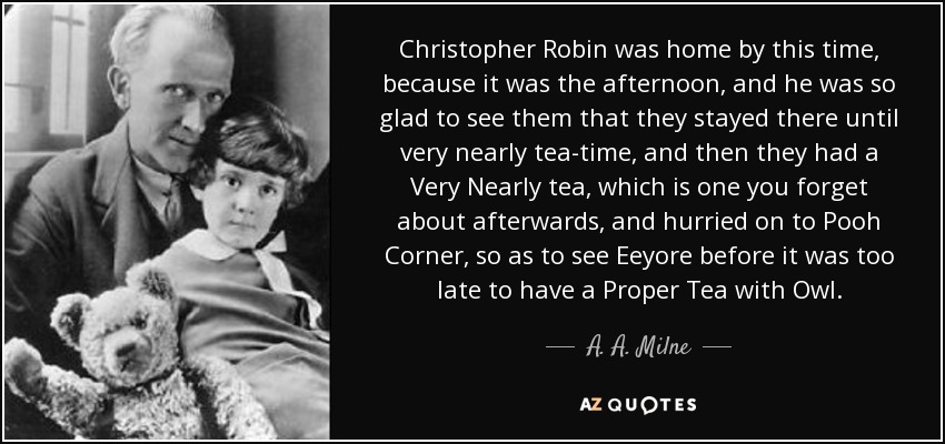 Christopher Robin was home by this time, because it was the afternoon, and he was so glad to see them that they stayed there until very nearly tea-time, and then they had a Very Nearly tea, which is one you forget about afterwards, and hurried on to Pooh Corner, so as to see Eeyore before it was too late to have a Proper Tea with Owl. - A. A. Milne