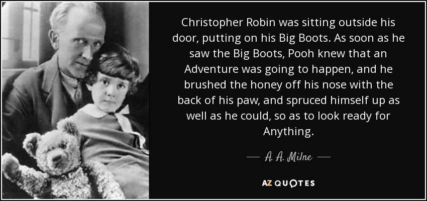 Christopher Robin was sitting outside his door, putting on his Big Boots. As soon as he saw the Big Boots, Pooh knew that an Adventure was going to happen, and he brushed the honey off his nose with the back of his paw, and spruced himself up as well as he could, so as to look ready for Anything. - A. A. Milne