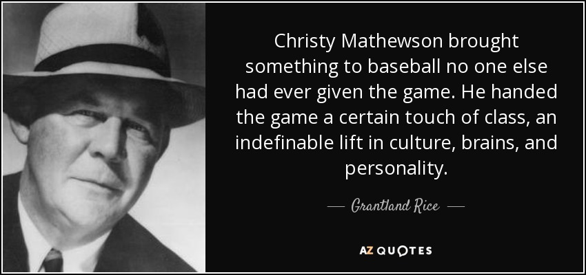 Christy Mathewson brought something to baseball no one else had ever given the game. He handed the game a certain touch of class, an indefinable lift in culture, brains, and personality. - Grantland Rice