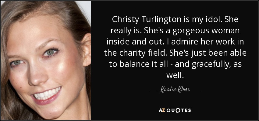 Christy Turlington is my idol. She really is. She's a gorgeous woman inside and out. I admire her work in the charity field. She's just been able to balance it all - and gracefully, as well. - Karlie Kloss