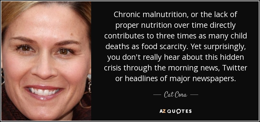 Chronic malnutrition, or the lack of proper nutrition over time directly contributes to three times as many child deaths as food scarcity. Yet surprisingly, you don't really hear about this hidden crisis through the morning news, Twitter or headlines of major newspapers. - Cat Cora