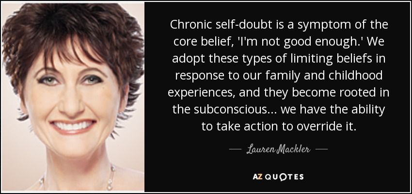 Chronic self-doubt is a symptom of the core belief, 'I'm not good enough.' We adopt these types of limiting beliefs in response to our family and childhood experiences, and they become rooted in the subconscious... we have the ability to take action to override it. - Lauren Mackler