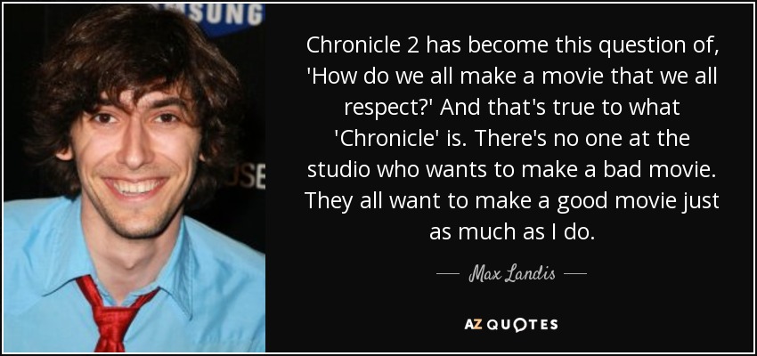 Chronicle 2 has become this question of, 'How do we all make a movie that we all respect?' And that's true to what 'Chronicle' is. There's no one at the studio who wants to make a bad movie. They all want to make a good movie just as much as I do. - Max Landis