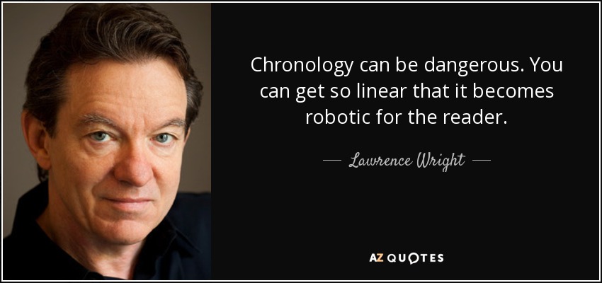 Chronology can be dangerous. You can get so linear that it becomes robotic for the reader. - Lawrence Wright
