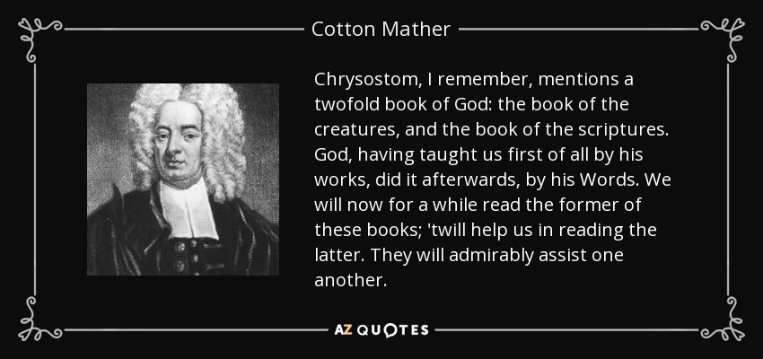 Chrysostom, I remember, mentions a twofold book of God: the book of the creatures, and the book of the scriptures. God, having taught us first of all by his works, did it afterwards, by his Words. We will now for a while read the former of these books; 'twill help us in reading the latter. They will admirably assist one another. - Cotton Mather