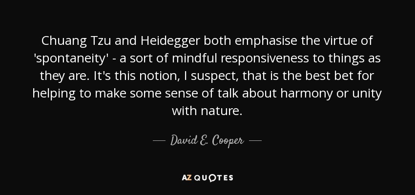 Chuang Tzu and Heidegger both emphasise the virtue of 'spontaneity' - a sort of mindful responsiveness to things as they are. It's this notion, I suspect, that is the best bet for helping to make some sense of talk about harmony or unity with nature. - David E. Cooper