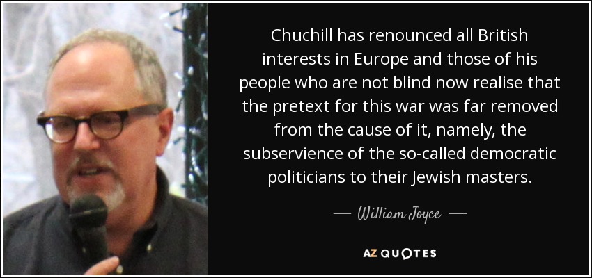 Chuchill has renounced all British interests in Europe and those of his people who are not blind now realise that the pretext for this war was far removed from the cause of it, namely, the subservience of the so-called democratic politicians to their Jewish masters. - William Joyce