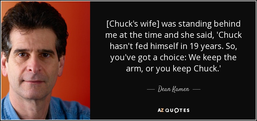 [Chuck's wife] was standing behind me at the time and she said, 'Chuck hasn't fed himself in 19 years. So, you've got a choice: We keep the arm, or you keep Chuck.' - Dean Kamen