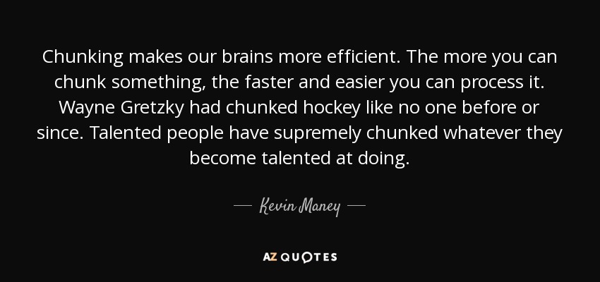 Chunking makes our brains more efficient. The more you can chunk something, the faster and easier you can process it. Wayne Gretzky had chunked hockey like no one before or since. Talented people have supremely chunked whatever they become talented at doing. - Kevin Maney