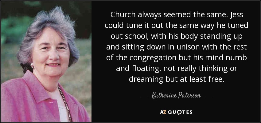 Church always seemed the same. Jess could tune it out the same way he tuned out school, with his body standing up and sitting down in unison with the rest of the congregation but his mind numb and floating, not really thinking or dreaming but at least free. - Katherine Paterson