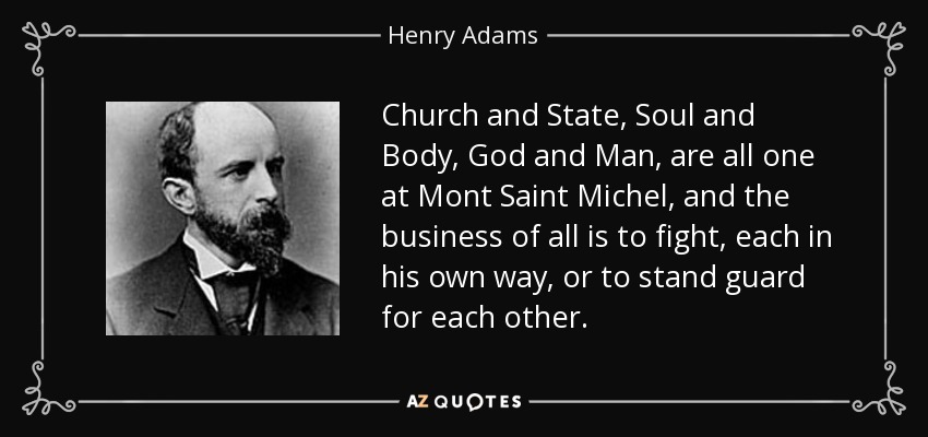 Church and State, Soul and Body, God and Man, are all one at Mont Saint Michel, and the business of all is to fight, each in his own way, or to stand guard for each other. - Henry Adams