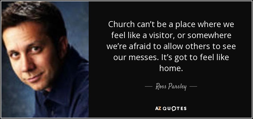 Church can’t be a place where we feel like a visitor, or somewhere we’re afraid to allow others to see our messes. It’s got to feel like home. - Ross Parsley