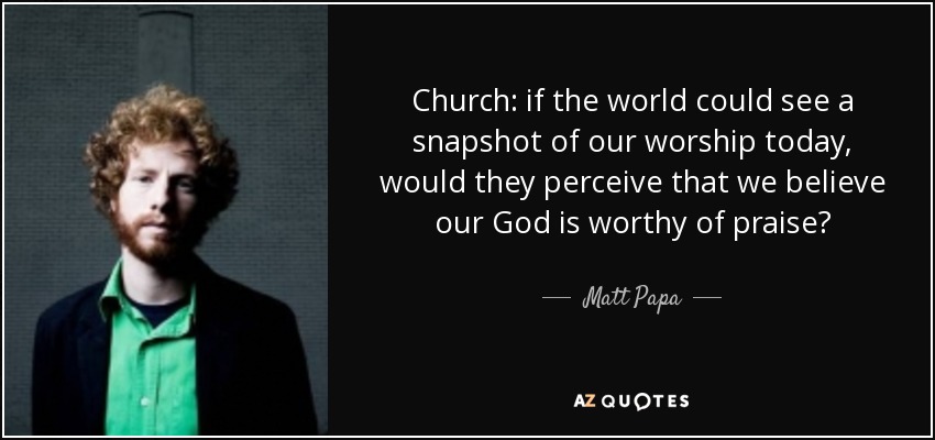 Church: if the world could see a snapshot of our worship today, would they perceive that we believe our God is worthy of praise? - Matt Papa