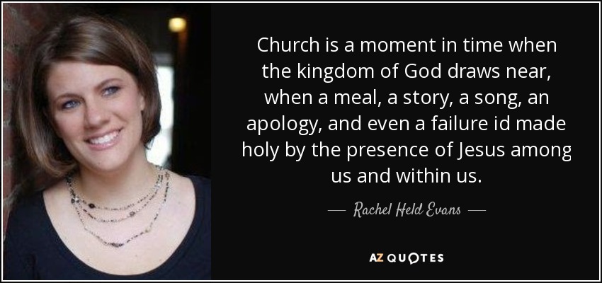 Church is a moment in time when the kingdom of God draws near, when a meal, a story, a song, an apology, and even a failure id made holy by the presence of Jesus among us and within us. - Rachel Held Evans