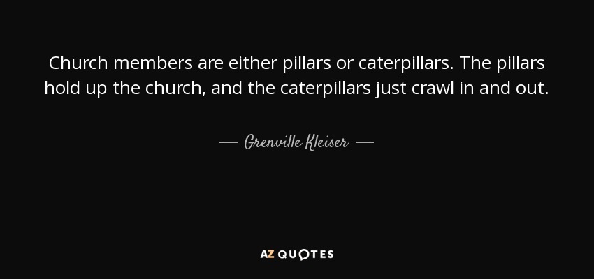 Church members are either pillars or caterpillars. The pillars hold up the church, and the caterpillars just crawl in and out. - Grenville Kleiser