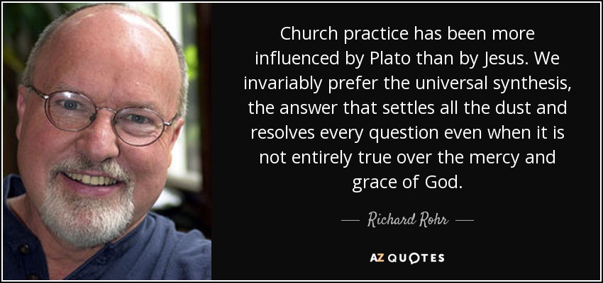 Church practice has been more influenced by Plato than by Jesus. We invariably prefer the universal synthesis, the answer that settles all the dust and resolves every question even when it is not entirely true over the mercy and grace of God. - Richard Rohr
