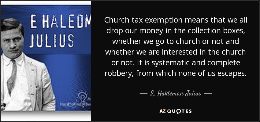 Church tax exemption means that we all drop our money in the collection boxes, whether we go to church or not and whether we are interested in the church or not. It is systematic and complete robbery, from which none of us escapes. - E. Haldeman-Julius