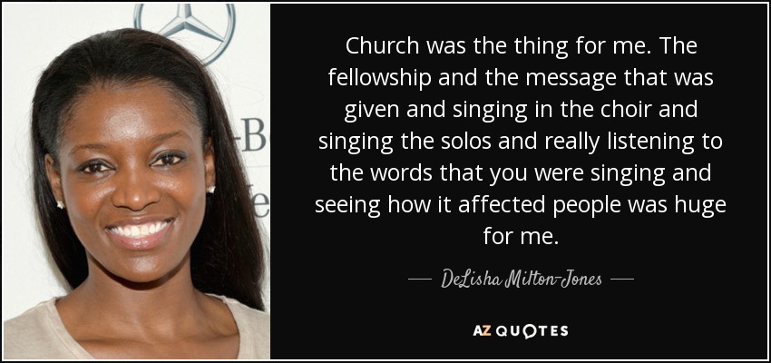 Church was the thing for me. The fellowship and the message that was given and singing in the choir and singing the solos and really listening to the words that you were singing and seeing how it affected people was huge for me. - DeLisha Milton-Jones