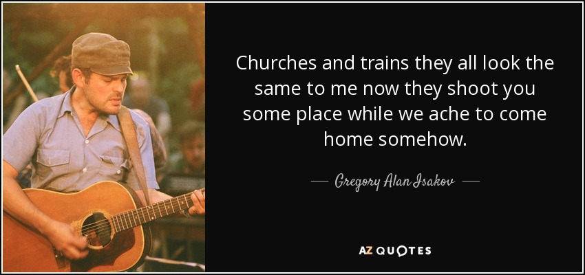 Churches and trains they all look the same to me now they shoot you some place while we ache to come home somehow. - Gregory Alan Isakov