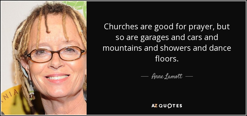 Churches are good for prayer, but so are garages and cars and mountains and showers and dance floors. - Anne Lamott