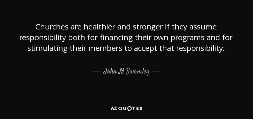 Churches are healthier and stronger if they assume responsibility both for financing their own programs and for stimulating their members to accept that responsibility. - John M Swomley