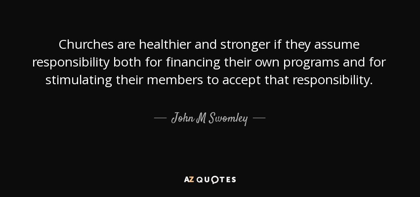 Churches are healthier and stronger if they assume responsibility both for financing their own programs and for stimulating their members to accept that responsibility. - John M Swomley