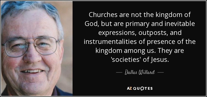 Churches are not the kingdom of God, but are primary and inevitable expressions, outposts, and instrumentalities of presence of the kingdom among us. They are 'societies' of Jesus. - Dallas Willard