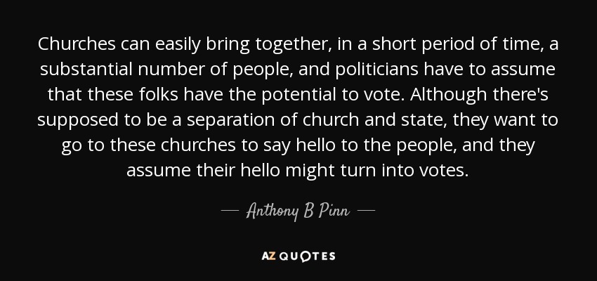 Churches can easily bring together, in a short period of time, a substantial number of people, and politicians have to assume that these folks have the potential to vote. Although there's supposed to be a separation of church and state, they want to go to these churches to say hello to the people, and they assume their hello might turn into votes. - Anthony B Pinn