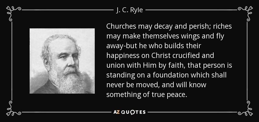 Churches may decay and perish; riches may make themselves wings and fly away-but he who builds their happiness on Christ crucified and union with Him by faith, that person is standing on a foundation which shall never be moved, and will know something of true peace. - J. C. Ryle