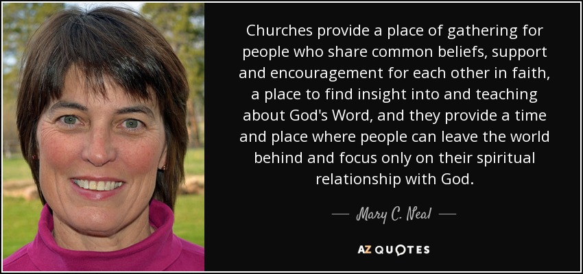 Churches provide a place of gathering for people who share common beliefs, support and encouragement for each other in faith, a place to find insight into and teaching about God's Word, and they provide a time and place where people can leave the world behind and focus only on their spiritual relationship with God. - Mary C. Neal