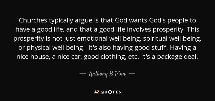 Churches typically argue is that God wants God's people to have a good life, and that a good life involves prosperity. This prosperity is not just emotional well-being, spiritual well-being, or physical well-being - it's also having good stuff. Having a nice house, a nice car, good clothing, etc. It's a package deal. - Anthony B Pinn